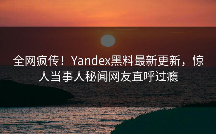 全网疯传！Yandex黑料最新更新，惊人当事人秘闻网友直呼过瘾