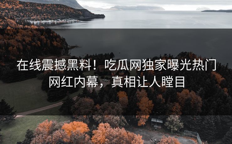 在线震撼黑料！吃瓜网独家曝光热门网红内幕，真相让人瞠目