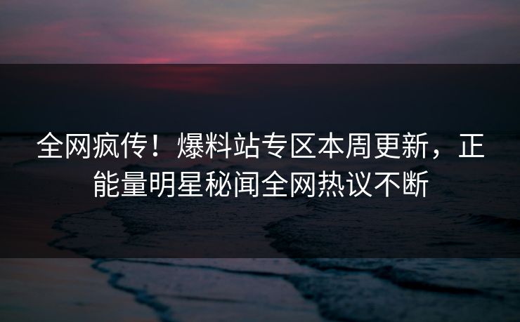 全网疯传！爆料站专区本周更新，正能量明星秘闻全网热议不断
