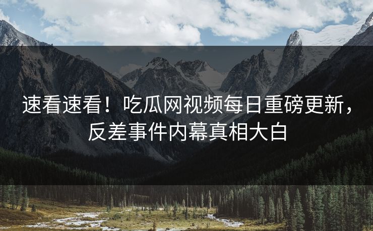 速看速看！吃瓜网视频每日重磅更新，反差事件内幕真相大白