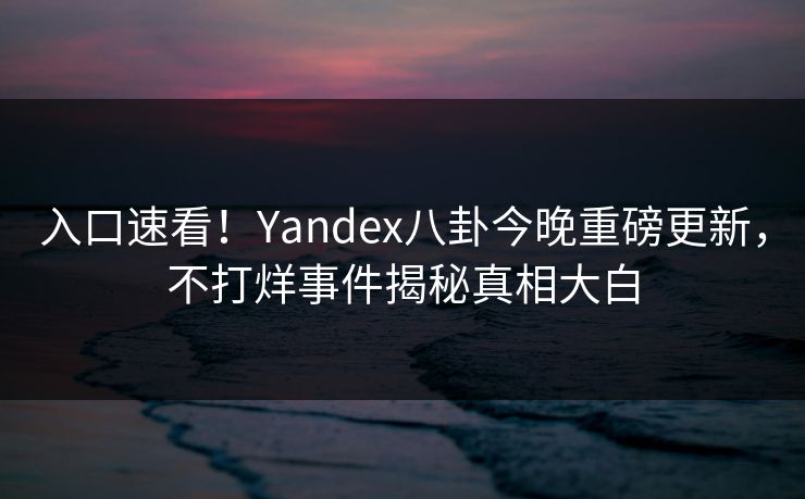 入口速看！Yandex八卦今晚重磅更新，不打烊事件揭秘真相大白