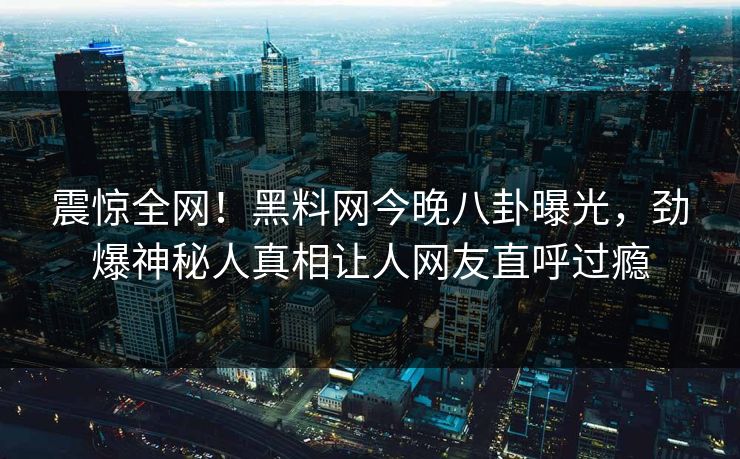 震惊全网！黑料网今晚八卦曝光，劲爆神秘人真相让人网友直呼过瘾