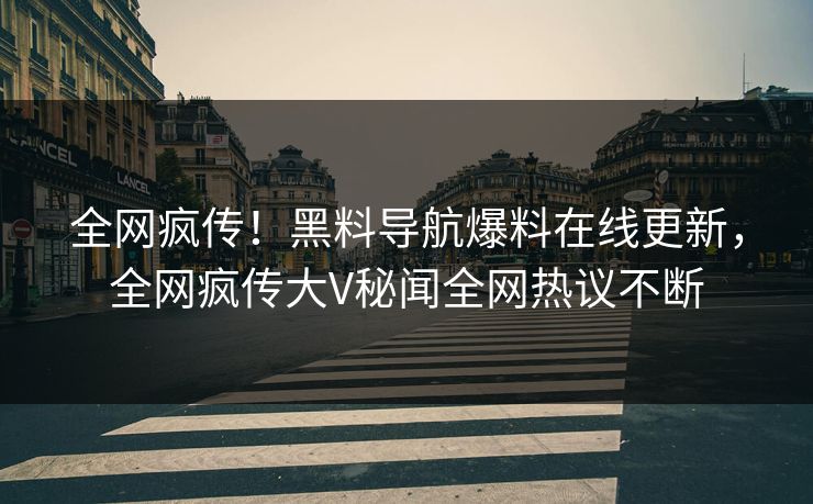 全网疯传！黑料导航爆料在线更新，全网疯传大V秘闻全网热议不断