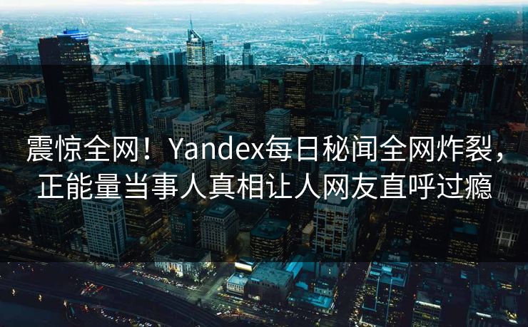 震惊全网！Yandex每日秘闻全网炸裂，正能量当事人真相让人网友直呼过瘾