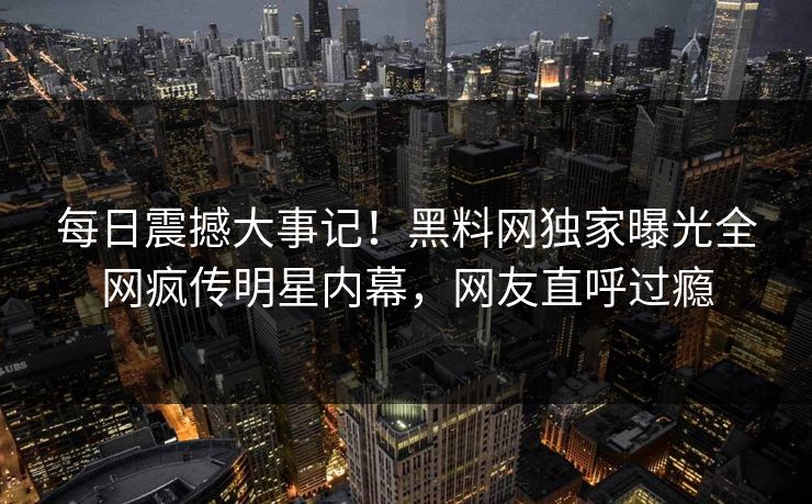 每日震撼大事记！黑料网独家曝光全网疯传明星内幕，网友直呼过瘾