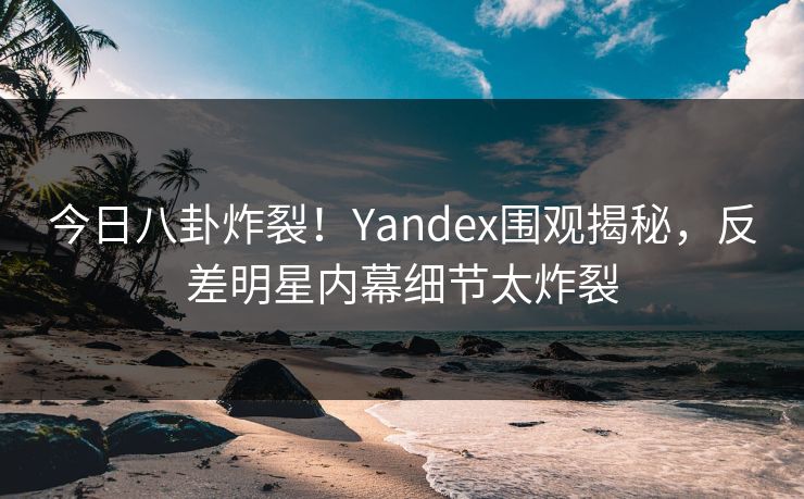 今日八卦炸裂！Yandex围观揭秘，反差明星内幕细节太炸裂