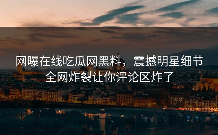 网曝在线吃瓜网黑料，震撼明星细节全网炸裂让你评论区炸了