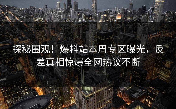 探秘围观！爆料站本周专区曝光，反差真相惊爆全网热议不断