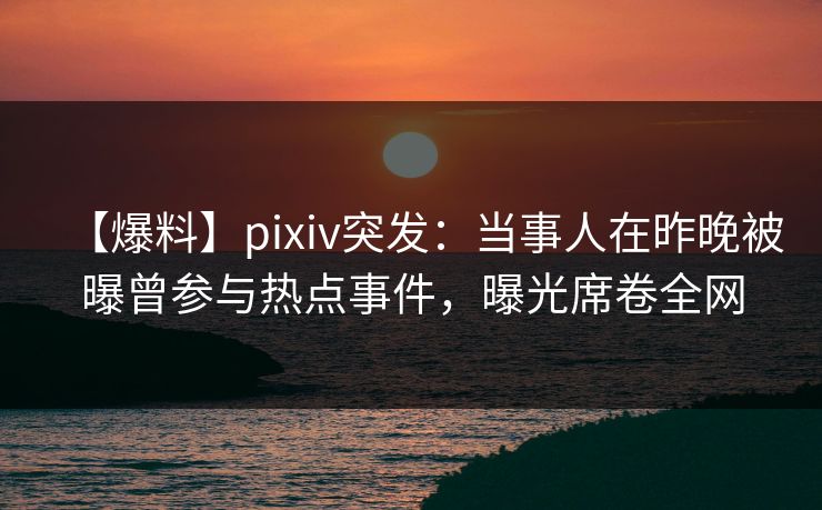 【爆料】pixiv突发：当事人在昨晚被曝曾参与热点事件，曝光席卷全网