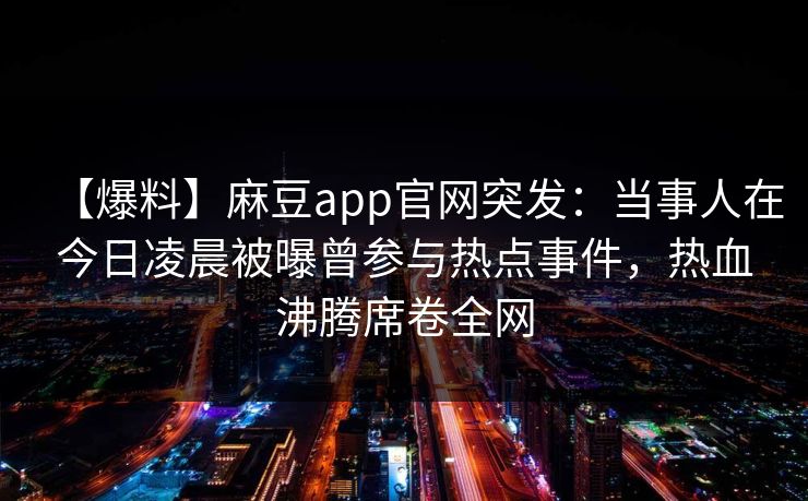 【爆料】麻豆app官网突发:当事人在今日凌晨被曝曾参与热点事件,热血沸腾席卷全网 【爆料】麻豆app官网突发:当事人在今日凌晨被曝曾参与热点事件,热血沸腾席卷全网