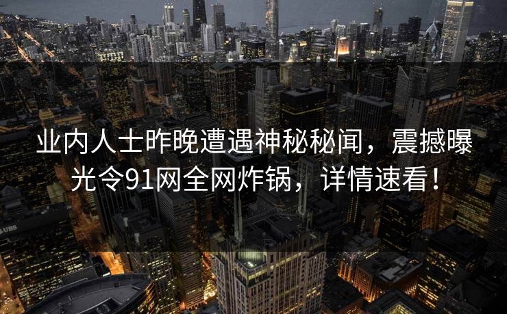 业内人士昨晚遭遇神秘秘闻，震撼曝光令91网全网炸锅，详情速看！