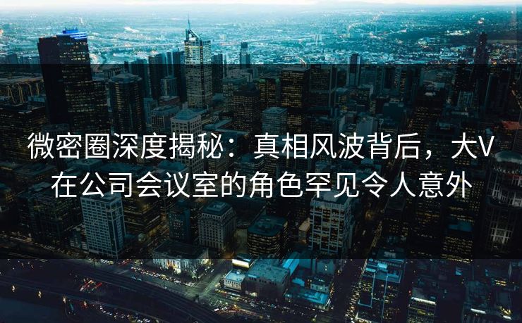微密圈深度揭秘：真相风波背后，大V在公司会议室的角色罕见令人意外