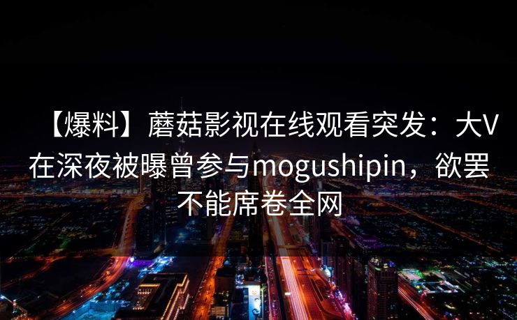 【爆料】蘑菇影视在线观看突发：大V在深夜被曝曾参与mogushipin，欲罢不能席卷全网