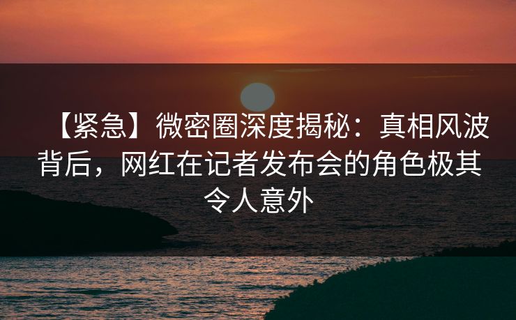 【紧急】微密圈深度揭秘：真相风波背后，网红在记者发布会的角色极其令人意外