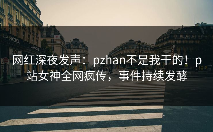 网红深夜发声：pzhan不是我干的！p站女神全网疯传，事件持续发酵