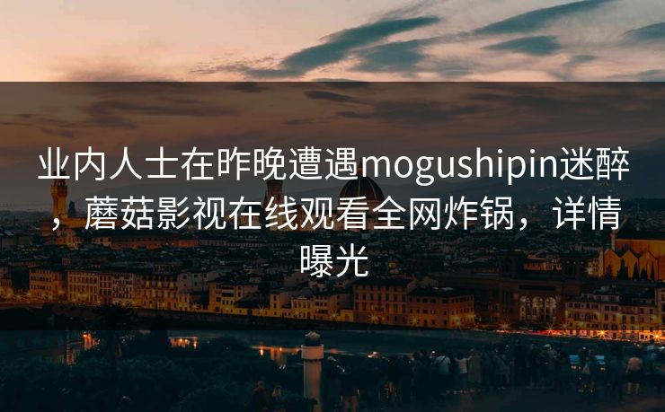 业内人士在昨晚遭遇mogushipin迷醉,蘑菇影视在线观看全网炸锅,详情曝光 业内人士在昨晚遭遇mogushipin迷醉,蘑菇影视在线观看全网炸锅,详情曝光