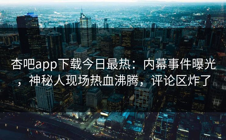 杏吧app下载今日最热：内幕事件曝光，神秘人现场热血沸腾，评论区炸了