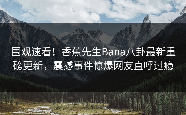 围观速看!香蕉先生Bana八卦最新重磅更新,震撼事件惊爆网友直呼过瘾 围观速看!香蕉先生Bana八卦最新重磅更新,震撼事件惊爆网友直呼过瘾