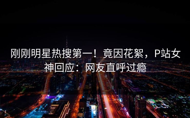 刚刚明星热搜第一！竟因花絮，P站女神回应：网友直呼过瘾