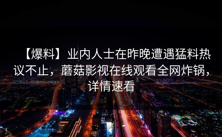 【爆料】业内人士在昨晚遭遇猛料热议不止,蘑菇影视在线观看全网炸锅,详情速看 【爆料】业内人士在昨晚遭遇猛料热议不止,蘑菇影视在线观看全网炸锅,详情速看