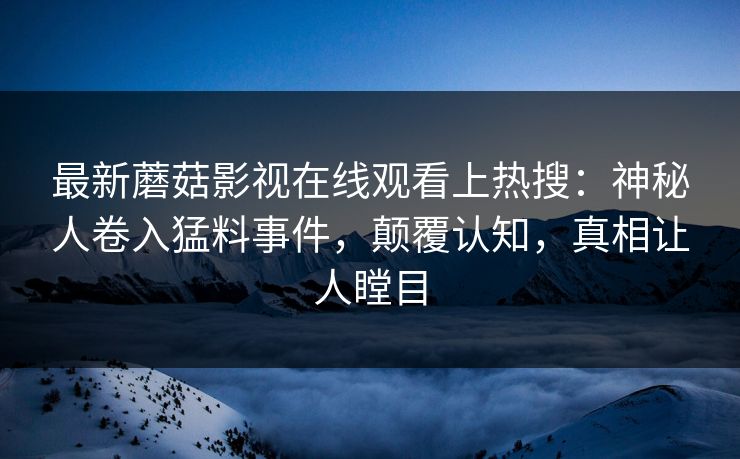 最新蘑菇影视在线观看上热搜:神秘人卷入猛料事件,颠覆认知,真相让人瞠目 最新蘑菇影视在线观看上热搜:神秘人卷入猛料事件,颠覆认知,真相让人瞠目
