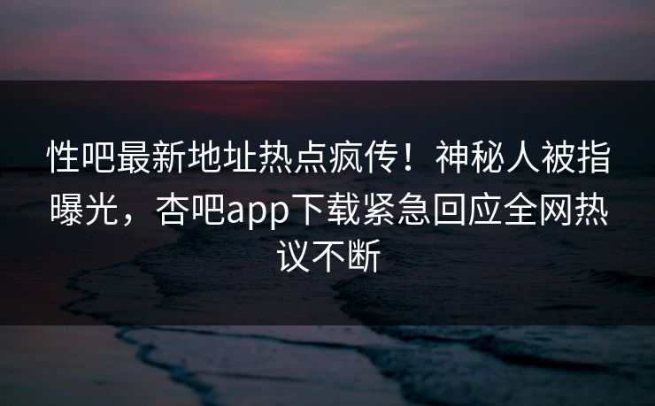 性吧最新地址热点疯传!神秘人被指曝光,杏吧app下载紧急回应全网热议不断 性吧最新地址热点疯传!神秘人被指曝光,杏吧app下载紧急回应全网热议不断