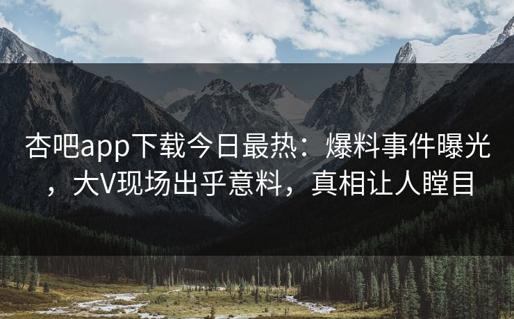 杏吧app下载今日最热:爆料事件曝光,大V现场出乎意料,真相让人瞠目 杏吧app下载今日最热:爆料事件曝光,大V现场出乎意料,真相让人瞠目