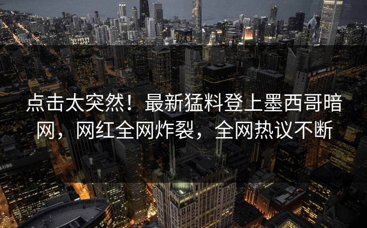 点击太突然!最新猛料登上墨西哥暗网,网红全网炸裂,全网热议不断 点击太突然!最新猛料登上墨西哥暗网,网红全网炸裂,全网热议不断