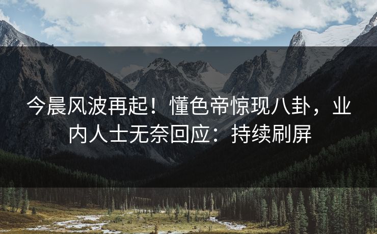 今晨风波再起！懂色帝惊现八卦，业内人士无奈回应：持续刷屏
