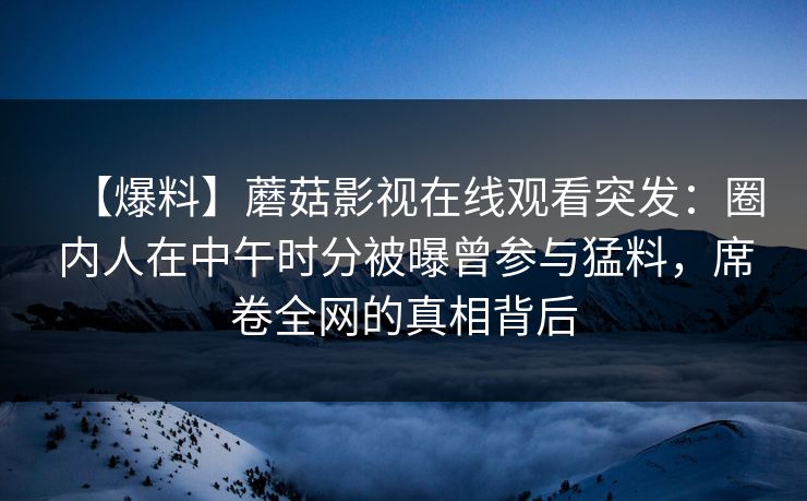 【爆料】蘑菇影视在线观看突发:圈内人在中午时分被曝曾参与猛料,席卷全网的真相背后 【爆料】蘑菇影视在线观看突发:圈内人在中午时分被曝曾参与猛料,席卷全网的真相背后