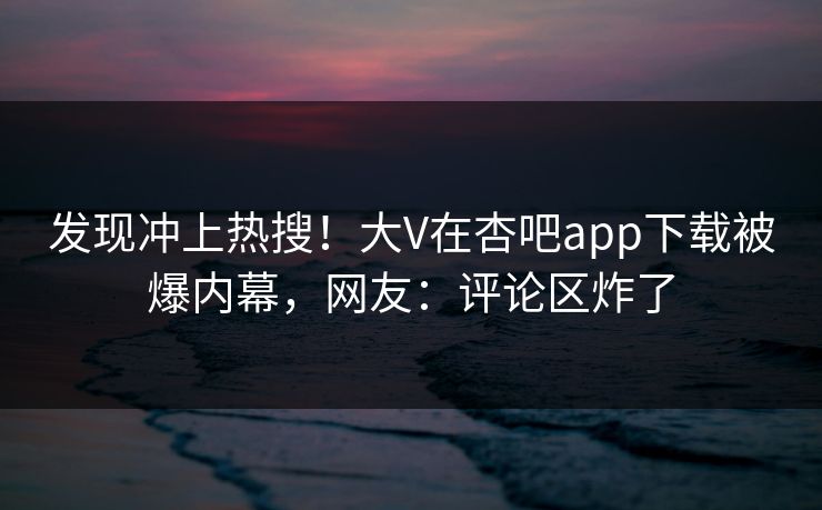 发现冲上热搜！大V在杏吧app下载被爆内幕，网友：评论区炸了