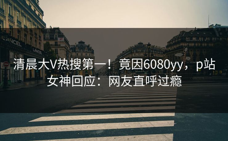 清晨大V热搜第一!竟因6080yy,p站女神回应:网友直呼过瘾 清晨大V热搜第一!竟因6080yy,p站女神回应:网友直呼过瘾