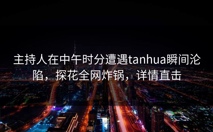 主持人在中午时分遭遇tanhua瞬间沦陷,探花全网炸锅,详情直击 主持人在中午时分遭遇tanhua瞬间沦陷,探花全网炸锅,详情直击