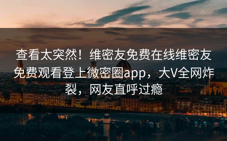 查看太突然!维密友免费在线维密友免费观看登上微密圈app,大V全网炸裂,网友直呼过瘾 查看太突然!维密友免费在线维密友免费观看登上微密圈app,大V全网炸裂,网友直呼过瘾