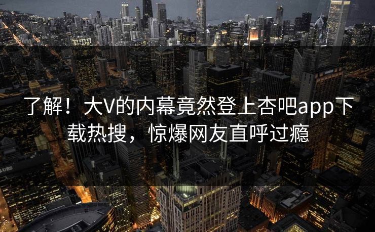 了解！大V的内幕竟然登上杏吧app下载热搜，惊爆网友直呼过瘾