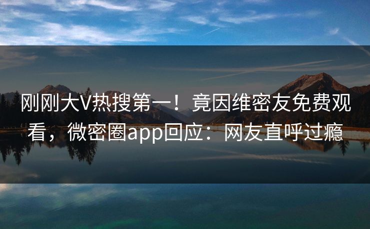 刚刚大V热搜第一！竟因维密友免费观看，微密圈app回应：网友直呼过瘾