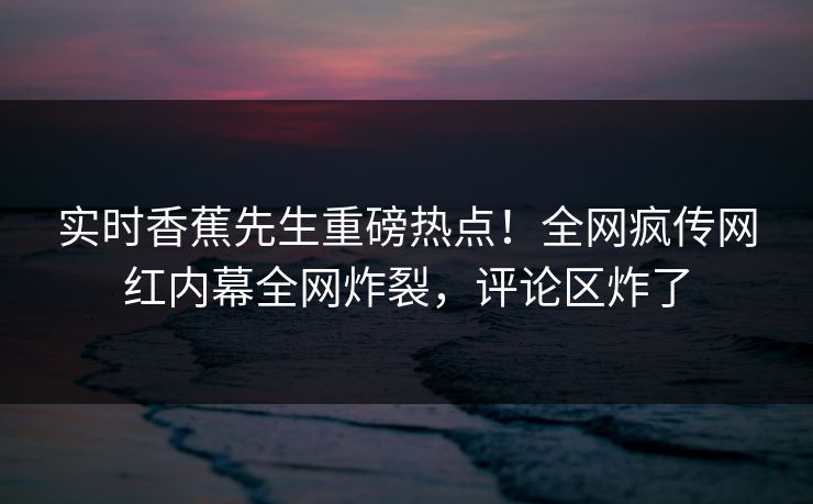 实时香蕉先生重磅热点!全网疯传网红内幕全网炸裂,评论区炸了 实时香蕉先生重磅热点!全网疯传网红内幕全网炸裂,评论区炸了