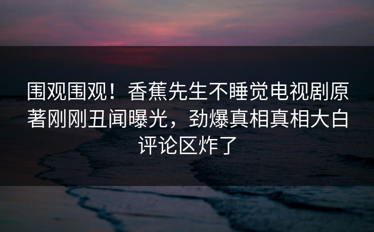 围观围观！香蕉先生不睡觉电视剧原著刚刚丑闻曝光，劲爆真相真相大白评论区炸了