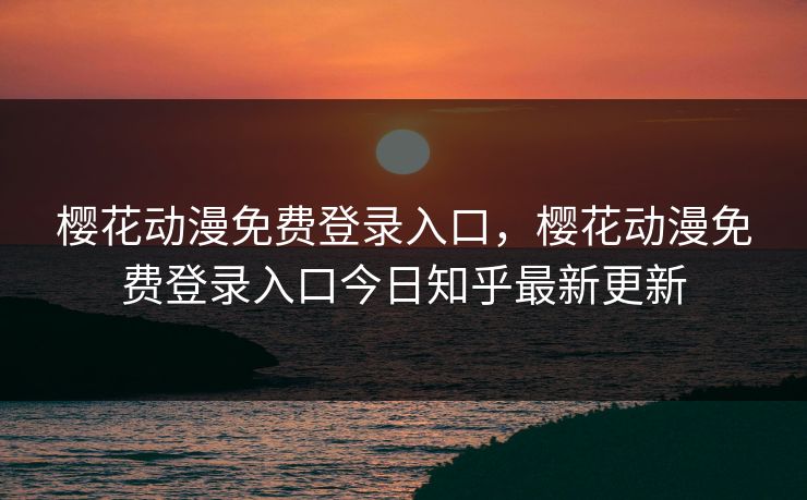 樱花动漫免费登录入口，樱花动漫免费登录入口今日知乎最新更新