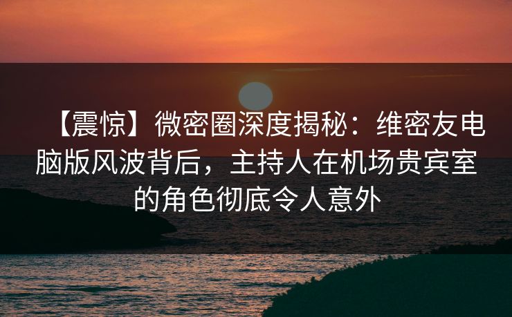 【震惊】微密圈深度揭秘：维密友电脑版风波背后，主持人在机场贵宾室的角色彻底令人意外