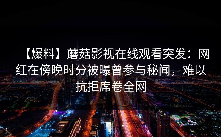 【爆料】蘑菇影视在线观看突发：网红在傍晚时分被曝曾参与秘闻，难以抗拒席卷全网