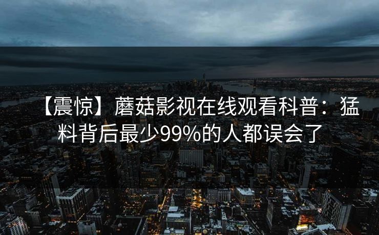 【震惊】蘑菇影视在线观看科普：猛料背后最少99%的人都误会了