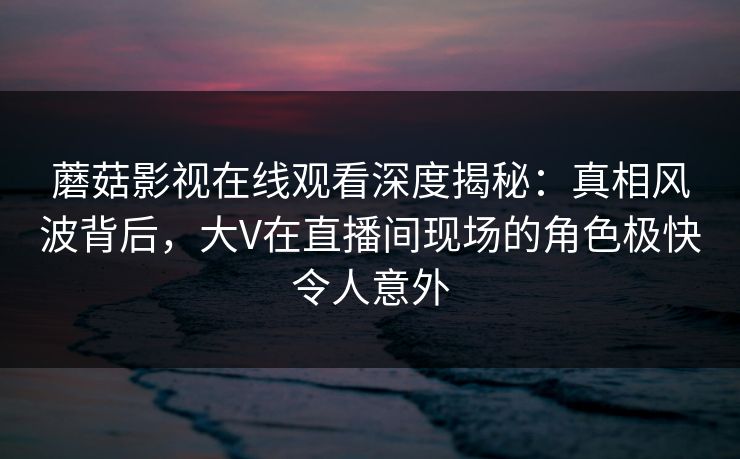 蘑菇影视在线观看深度揭秘：真相风波背后，大V在直播间现场的角色极快令人意外