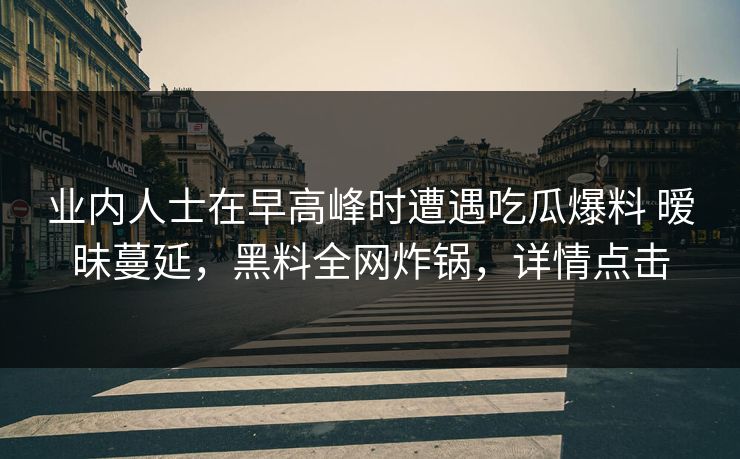 业内人士在早高峰时遭遇吃瓜爆料 暧昧蔓延，黑料全网炸锅，详情点击