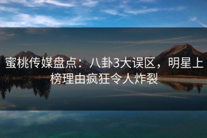蜜桃传媒盘点：八卦3大误区，明星上榜理由疯狂令人炸裂