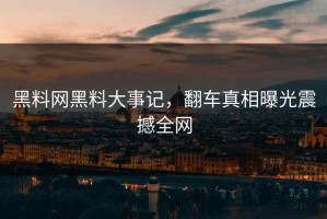 黑料网黑料大事记，翻车真相曝光震撼全网