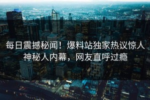 每日震撼秘闻！爆料站独家热议惊人神秘人内幕，网友直呼过瘾