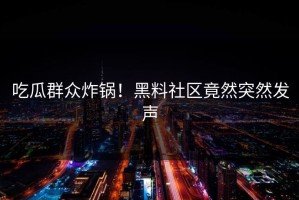 吃瓜群众炸锅！黑料社区竟然突然发声
