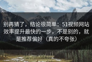 别再猜了，结论很简单：51视频网站效率提升最快的一步，不是别的，就是推荐偏好（真的不夸张）