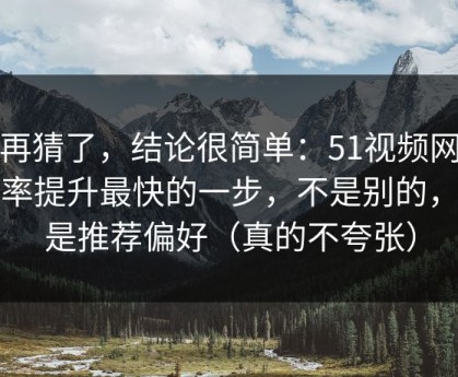 别再猜了，结论很简单：51视频网站效率提升最快的一步，不是别的，就是推荐偏好（真的不夸张）